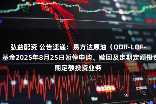 弘益配资 公告速递：易方达原油（QDII-LOF-FOF）基金2025年8月25日暂停申购、赎回及定期定额投资业务