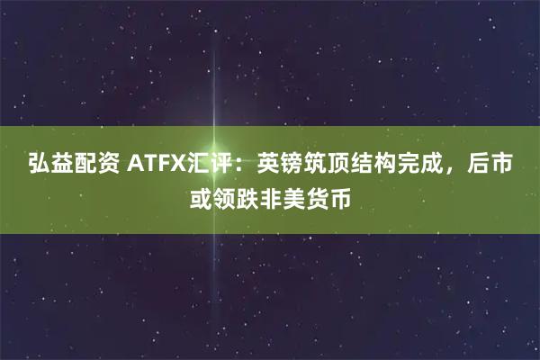 弘益配资 ATFX汇评：英镑筑顶结构完成，后市或领跌非美货币