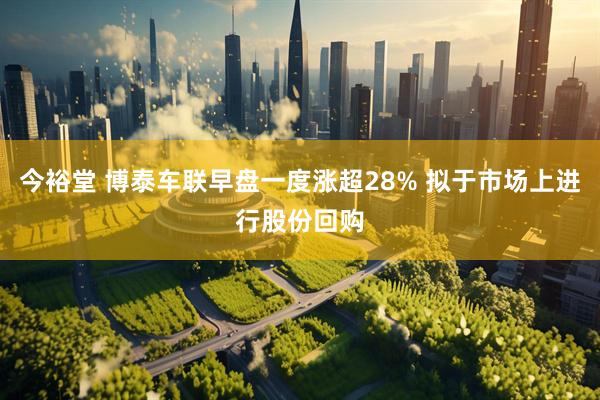 今裕堂 博泰车联早盘一度涨超28% 拟于市场上进行股份回购