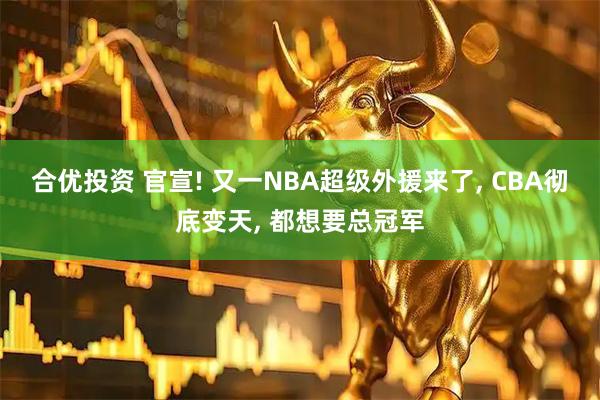 合优投资 官宣! 又一NBA超级外援来了, CBA彻底变天, 都想要总冠军