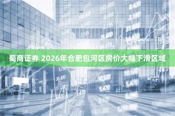 蜀商证券 2026年合肥包河区房价大幅下滑区域