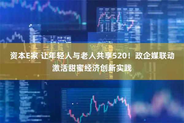资本E家 让年轻人与老人共享520！政企媒联动激活甜蜜经济创新实践
