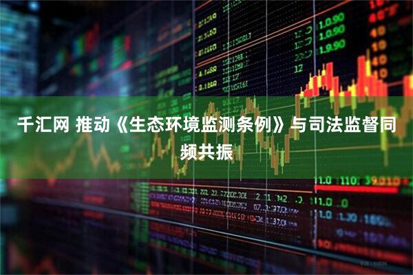千汇网 推动《生态环境监测条例》与司法监督同频共振