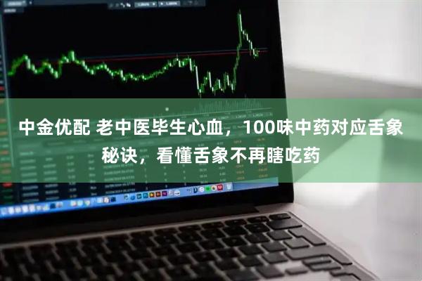 中金优配 老中医毕生心血，100味中药对应舌象秘诀，看懂舌象不再瞎吃药