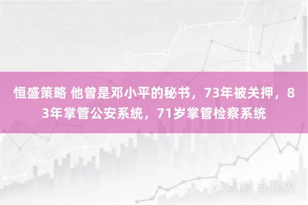 恒盛策略 他曾是邓小平的秘书，73年被关押，83年掌管公安系统，71岁掌管检察系统