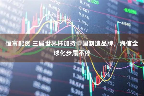 恒富配资 三届世界杯加持中国制造品牌，海信全球化步履不停