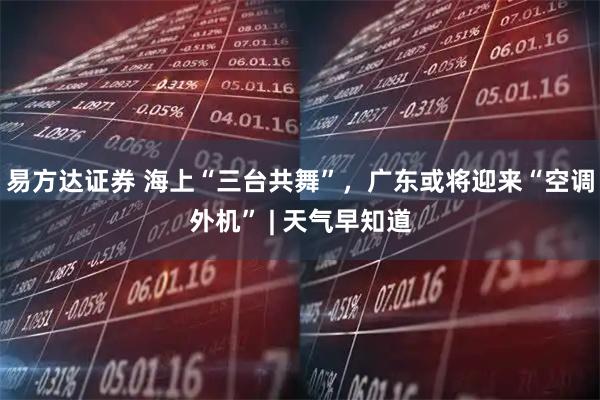 易方达证券 海上“三台共舞”，广东或将迎来“空调外机” | 天气早知道