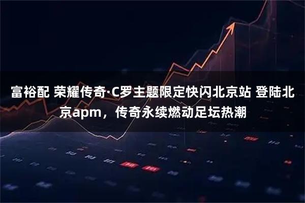 富裕配 荣耀传奇·C罗主题限定快闪北京站 登陆北京apm，传奇永续燃动足坛热潮