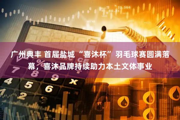 广州典丰 首届盐城 “喜沐杯” 羽毛球赛圆满落幕，喜沐品牌持续助力本土文体事业