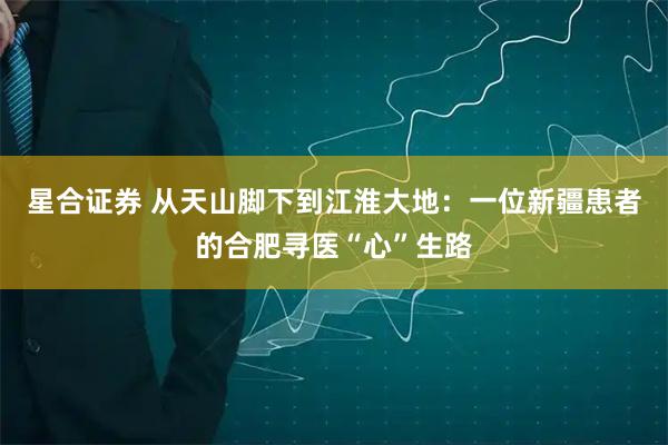 星合证券 从天山脚下到江淮大地：一位新疆患者的合肥寻医“心”生路